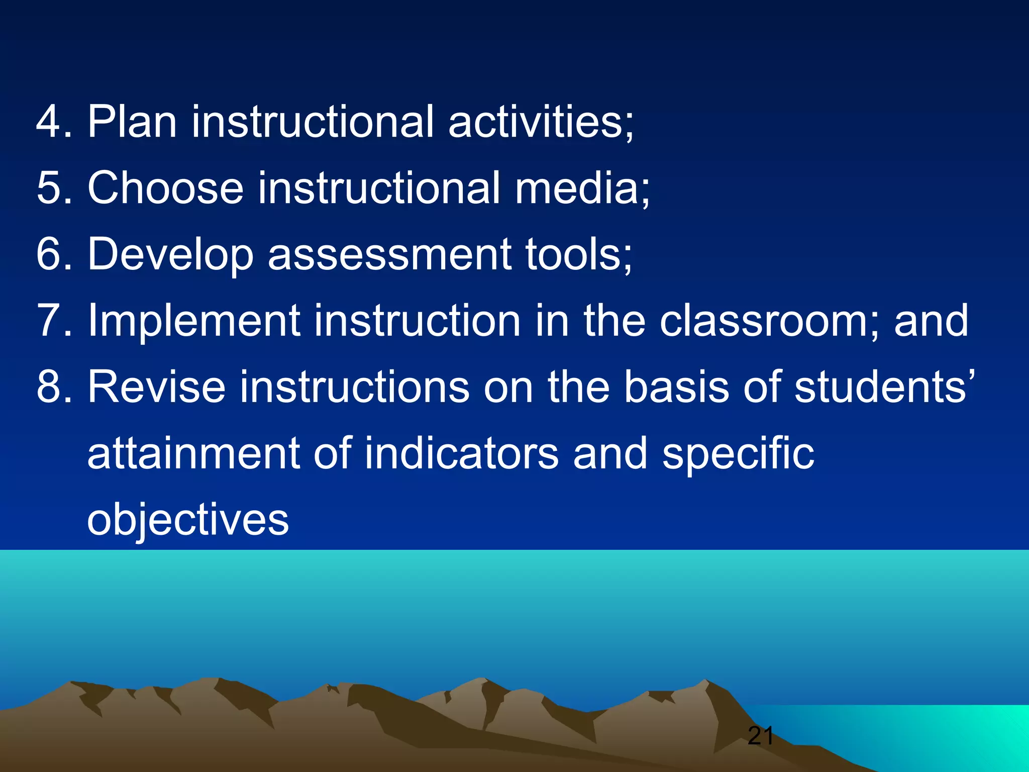21
4. Plan instructional activities;
5. Choose instructional media;
6. Develop assessment tools;
7. Implement instruction in the classroom; and
8. Revise instructions on the basis of students’
attainment of indicators and specific
objectives
 