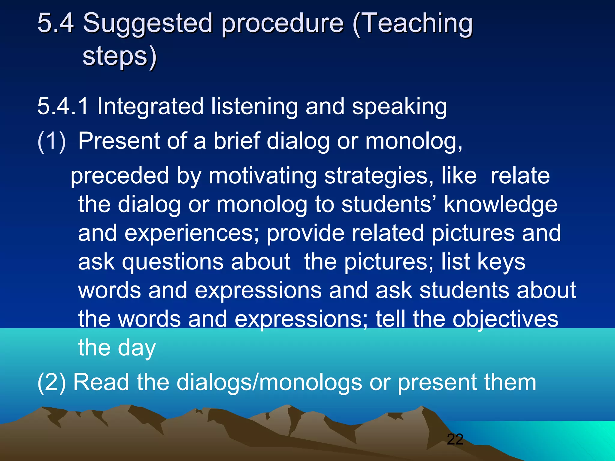 22
5.4 Suggested procedure (Teaching5.4 Suggested procedure (Teaching
steps)steps)
5.4.1 Integrated listening and speaking
(1) Present of a brief dialog or monolog,
preceded by motivating strategies, like relate
the dialog or monolog to students’ knowledge
and experiences; provide related pictures and
ask questions about the pictures; list keys
words and expressions and ask students about
the words and expressions; tell the objectives
the day
(2) Read the dialogs/monologs or present them
 