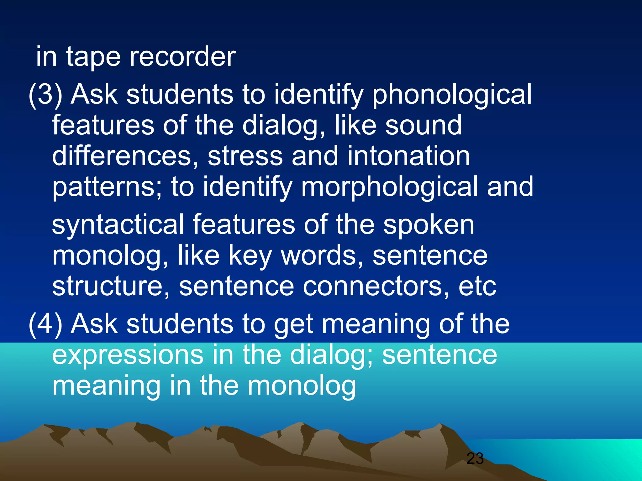 23
in tape recorder
(3) Ask students to identify phonological
features of the dialog, like sound
differences, stress and intonation
patterns; to identify morphological and
syntactical features of the spoken
monolog, like key words, sentence
structure, sentence connectors, etc
(4) Ask students to get meaning of the
expressions in the dialog; sentence
meaning in the monolog
 