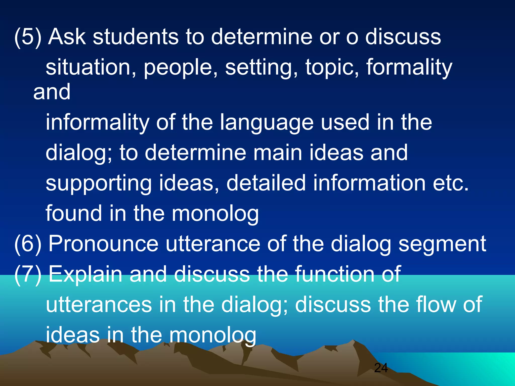 24
(5) Ask students to determine or o discuss
situation, people, setting, topic, formality
and
informality of the language used in the
dialog; to determine main ideas and
supporting ideas, detailed information etc.
found in the monolog
(6) Pronounce utterance of the dialog segment
(7) Explain and discuss the function of
utterances in the dialog; discuss the flow of
ideas in the monolog
 