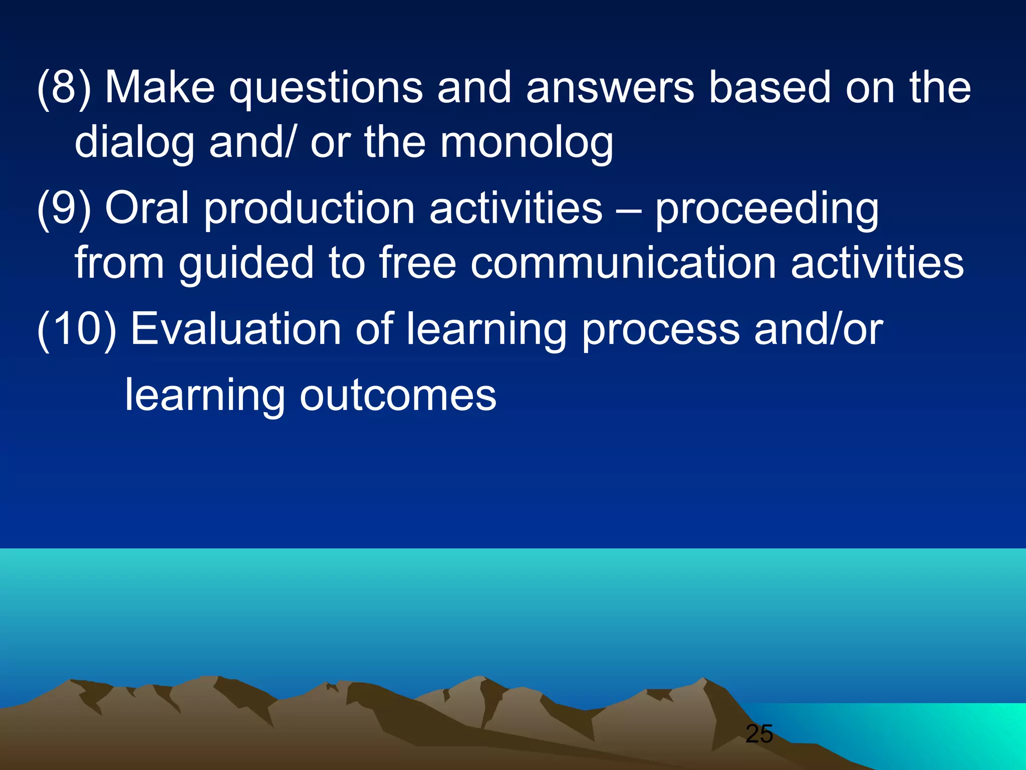 25
(8) Make questions and answers based on the
dialog and/ or the monolog
(9) Oral production activities – proceeding
from guided to free communication activities
(10) Evaluation of learning process and/or
learning outcomes
 