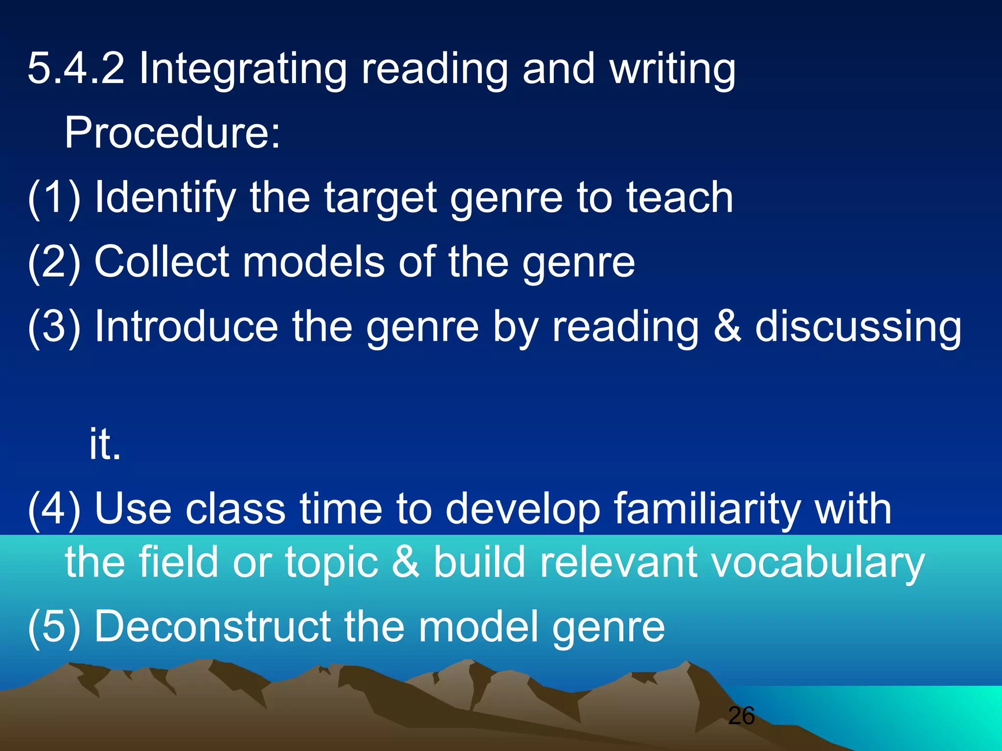 26
5.4.2 Integrating reading and writing
Procedure:
(1) Identify the target genre to teach
(2) Collect models of the genre
(3) Introduce the genre by reading & discussing
it.
(4) Use class time to develop familiarity with
the field or topic & build relevant vocabulary
(5) Deconstruct the model genre
 