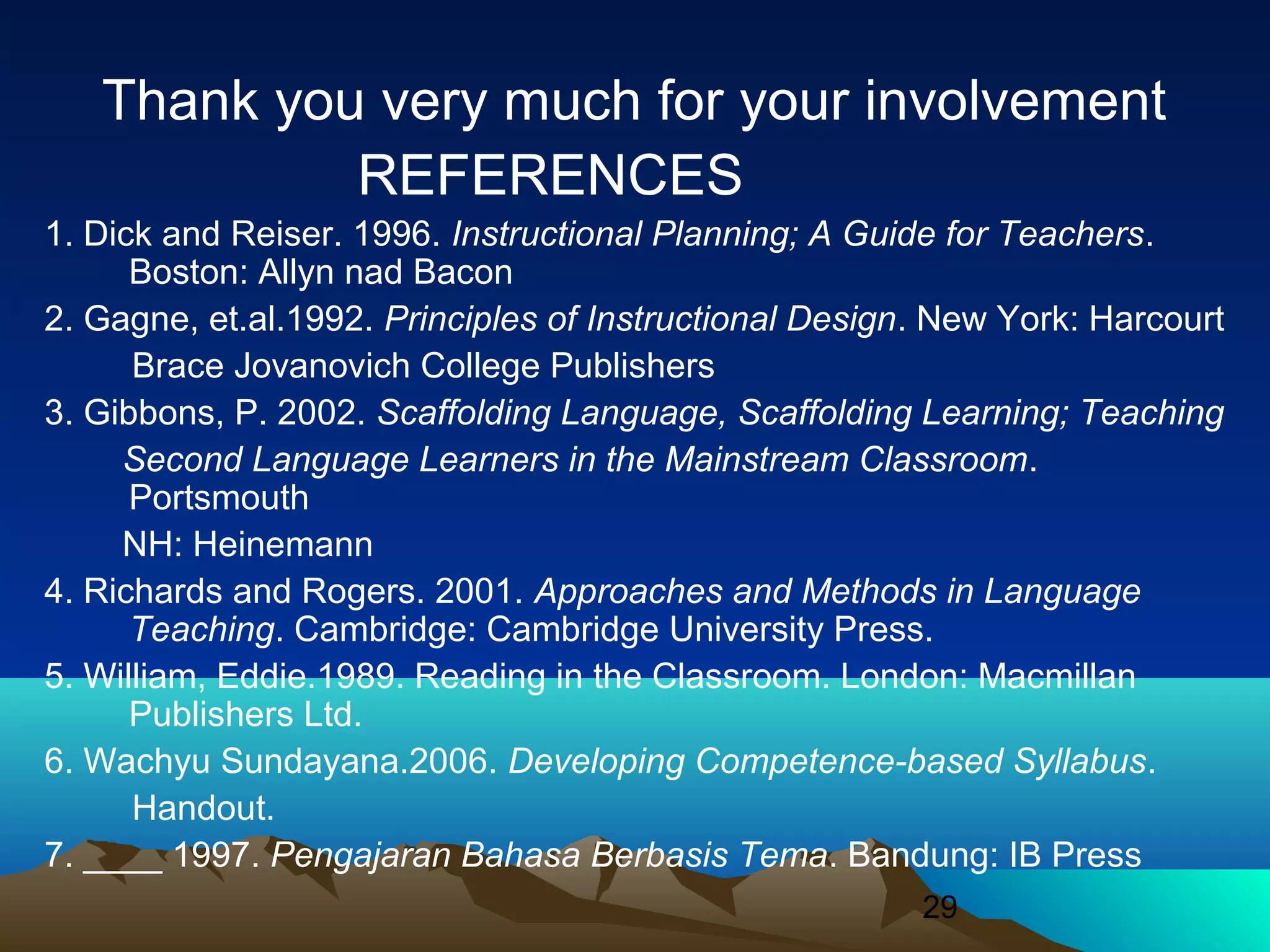29
Thank you very much for your involvement
REFERENCES
1. Dick and Reiser. 1996. Instructional Planning; A Guide for Teachers.
Boston: Allyn nad Bacon
2. Gagne, et.al.1992. Principles of Instructional Design. New York: Harcourt
Brace Jovanovich College Publishers
3. Gibbons, P. 2002. Scaffolding Language, Scaffolding Learning; Teaching
Second Language Learners in the Mainstream Classroom.
Portsmouth
NH: Heinemann
4. Richards and Rogers. 2001. Approaches and Methods in Language
Teaching. Cambridge: Cambridge University Press.
5. William, Eddie.1989. Reading in the Classroom. London: Macmillan
Publishers Ltd.
6. Wachyu Sundayana.2006. Developing Competence-based Syllabus.
Handout.
7. ____ 1997. Pengajaran Bahasa Berbasis Tema. Bandung: IB Press
 
