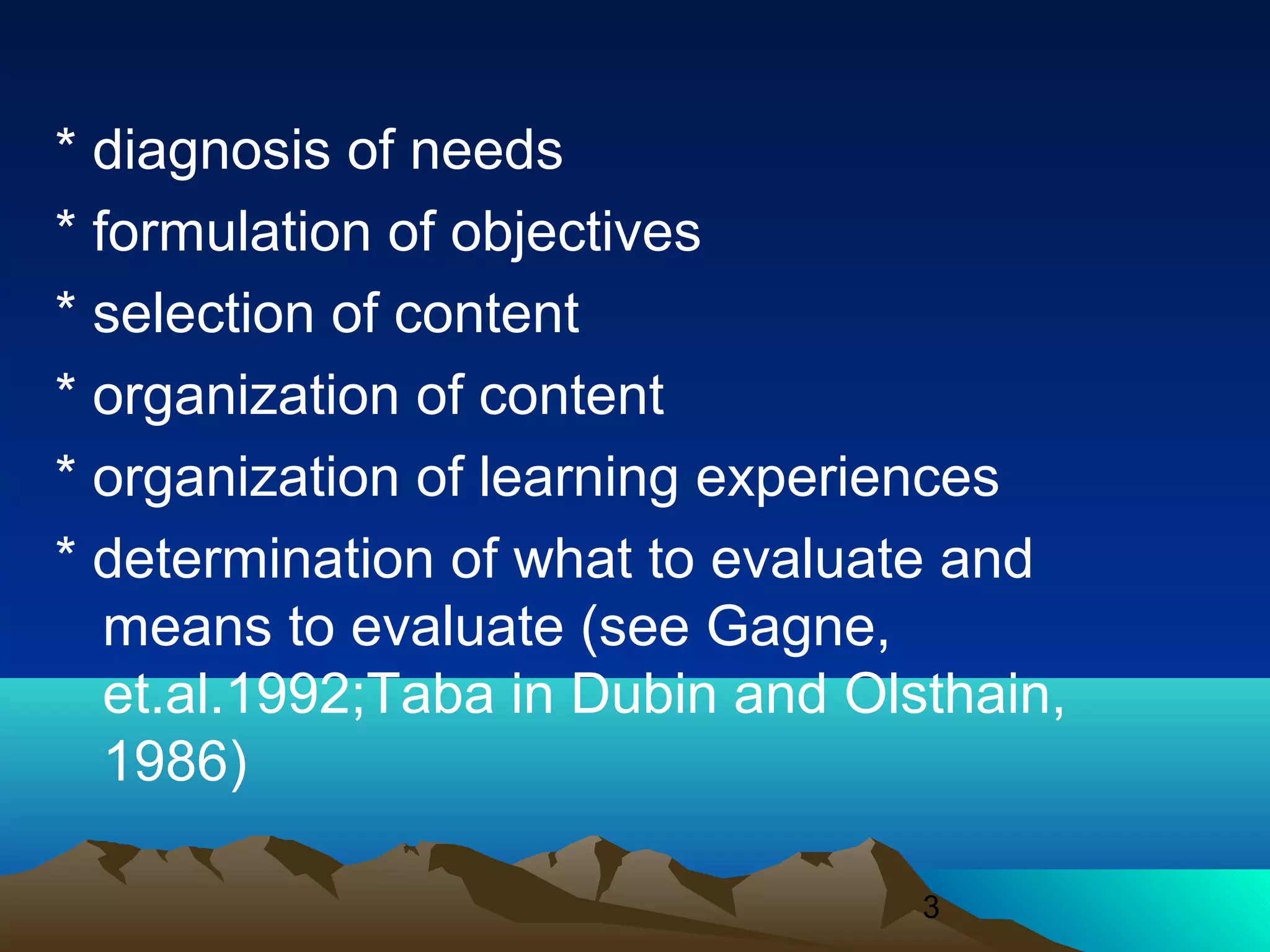 3
* diagnosis of needs
* formulation of objectives
* selection of content
* organization of content
* organization of learning experiences
* determination of what to evaluate and
means to evaluate (see Gagne,
et.al.1992;Taba in Dubin and Olsthain,
1986)
 