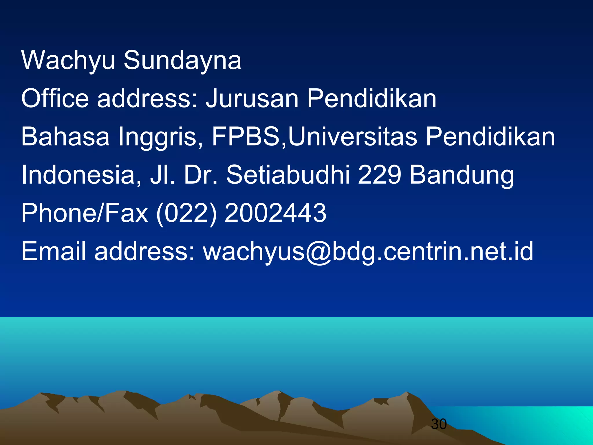 30
Wachyu Sundayna
Office address: Jurusan Pendidikan
Bahasa Inggris, FPBS,Universitas Pendidikan
Indonesia, Jl. Dr. Setiabudhi 229 Bandung
Phone/Fax (022) 2002443
Email address: wachyus@bdg.centrin.net.id
 