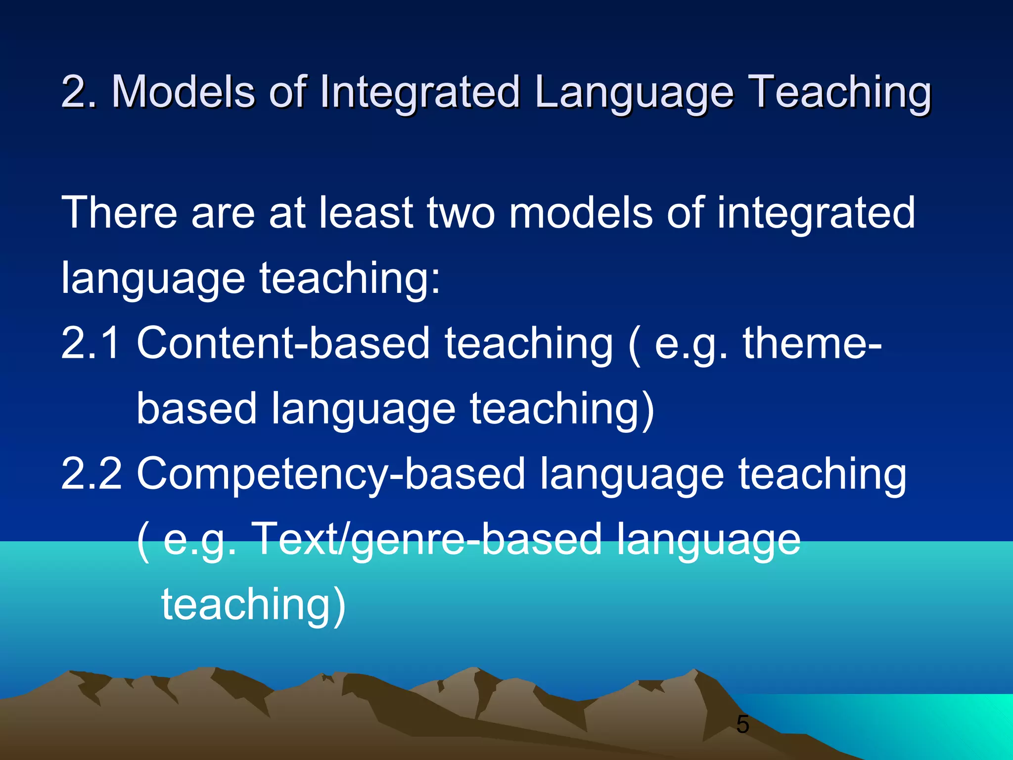 5
2. Models of Integrated Language Teaching2. Models of Integrated Language Teaching
There are at least two models of integrated
language teaching:
2.1 Content-based teaching ( e.g. theme-
based language teaching)
2.2 Competency-based language teaching
( e.g. Text/genre-based language
teaching)
 