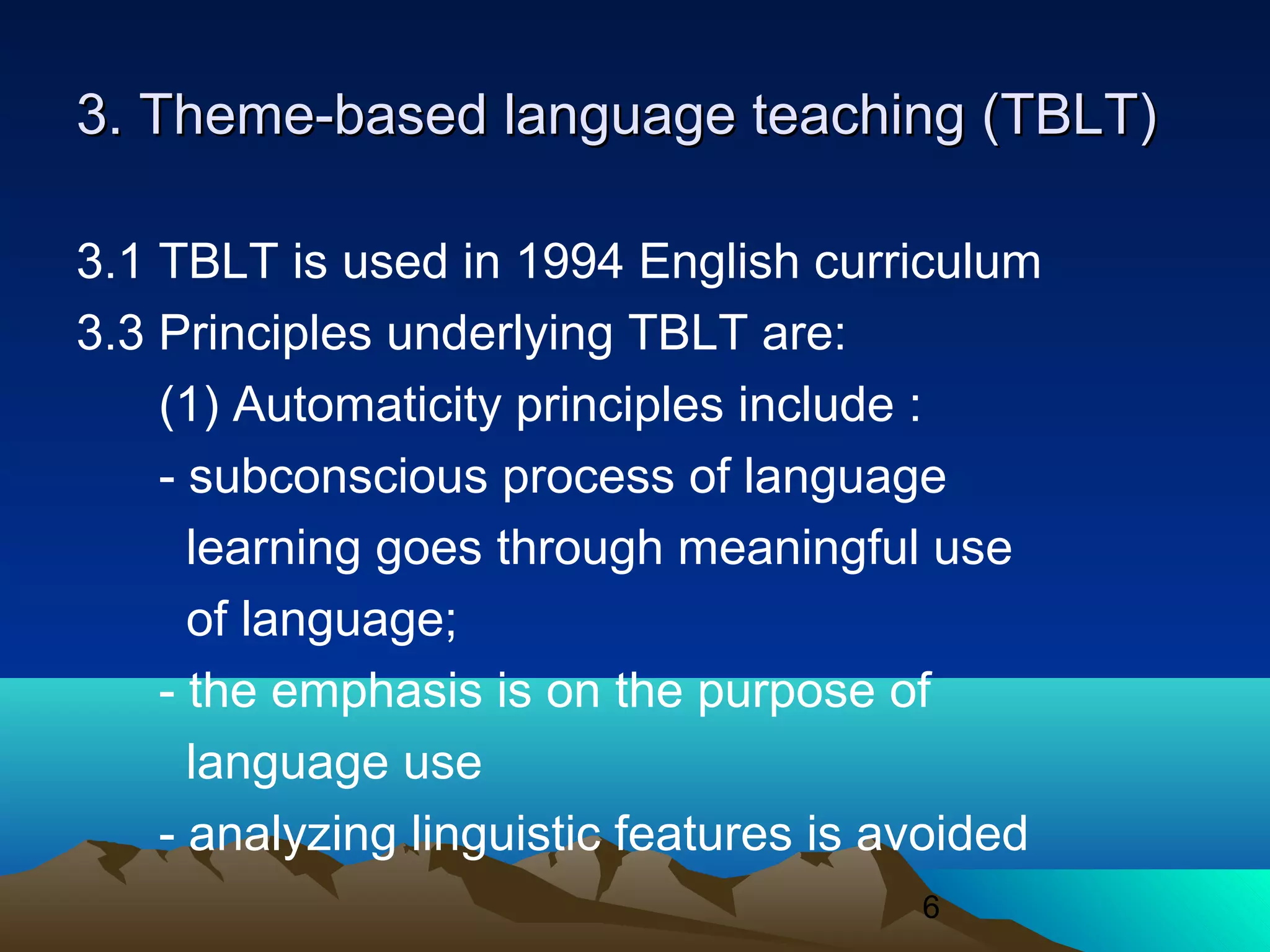 6
3. Theme-based language teaching (TBLT)3. Theme-based language teaching (TBLT)
3.1 TBLT is used in 1994 English curriculum
3.3 Principles underlying TBLT are:
(1) Automaticity principles include :
- subconscious process of language
learning goes through meaningful use
of language;
- the emphasis is on the purpose of
language use
- analyzing linguistic features is avoided
 