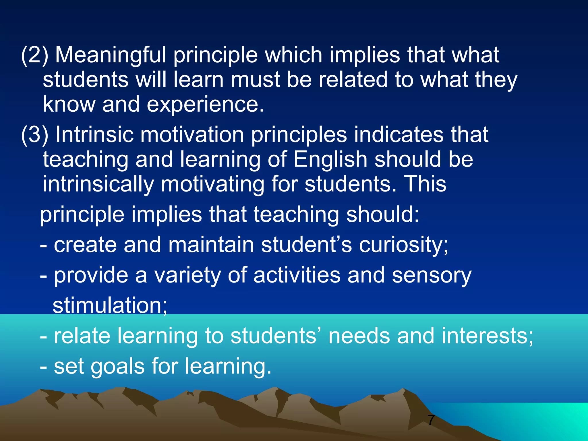 7
(2) Meaningful principle which implies that what
students will learn must be related to what they
know and experience.
(3) Intrinsic motivation principles indicates that
teaching and learning of English should be
intrinsically motivating for students. This
principle implies that teaching should:
- create and maintain student’s curiosity;
- provide a variety of activities and sensory
stimulation;
- relate learning to students’ needs and interests;
- set goals for learning.
 