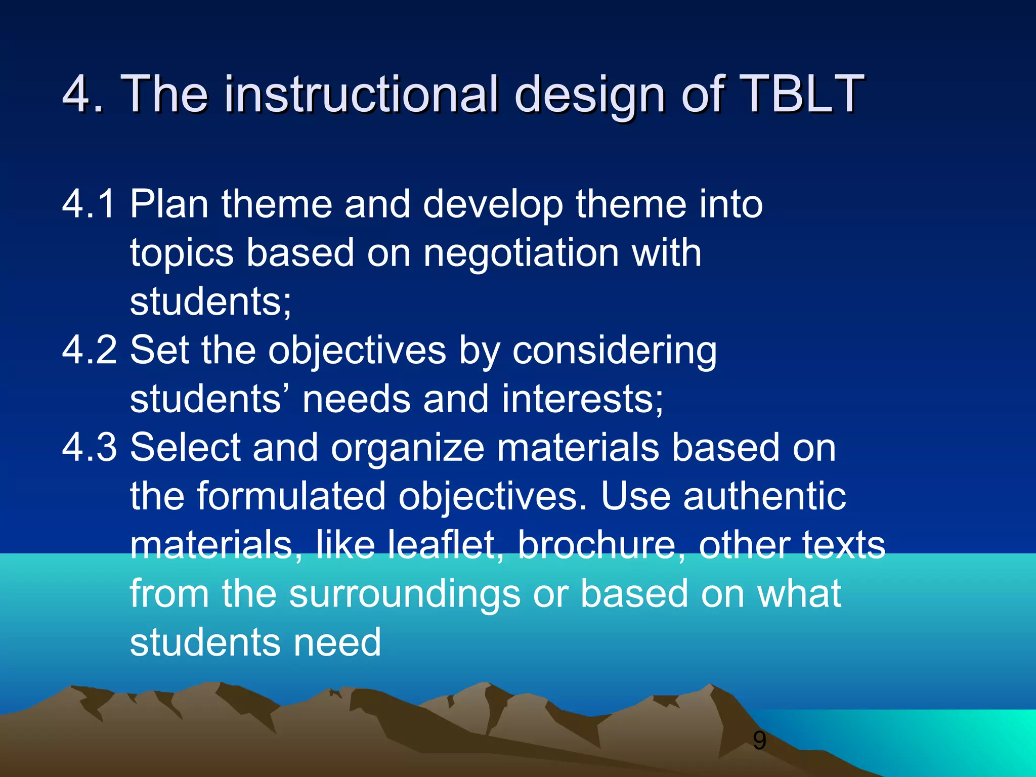9
4. The instructional design of TBLT4. The instructional design of TBLT
4.1 Plan theme and develop theme into
topics based on negotiation with
students;
4.2 Set the objectives by considering
students’ needs and interests;
4.3 Select and organize materials based on
the formulated objectives. Use authentic
materials, like leaflet, brochure, other texts
from the surroundings or based on what
students need
 