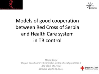 Models of good cooperation
between Red Cross of Serbia
and Health Care system
in TB control
Marija Čukić
Project Coordinator TB Control in Serbia GFATM grant Rnd 9
Red Cross of Serbia
Sarajevo 28/29.05.2015.
 