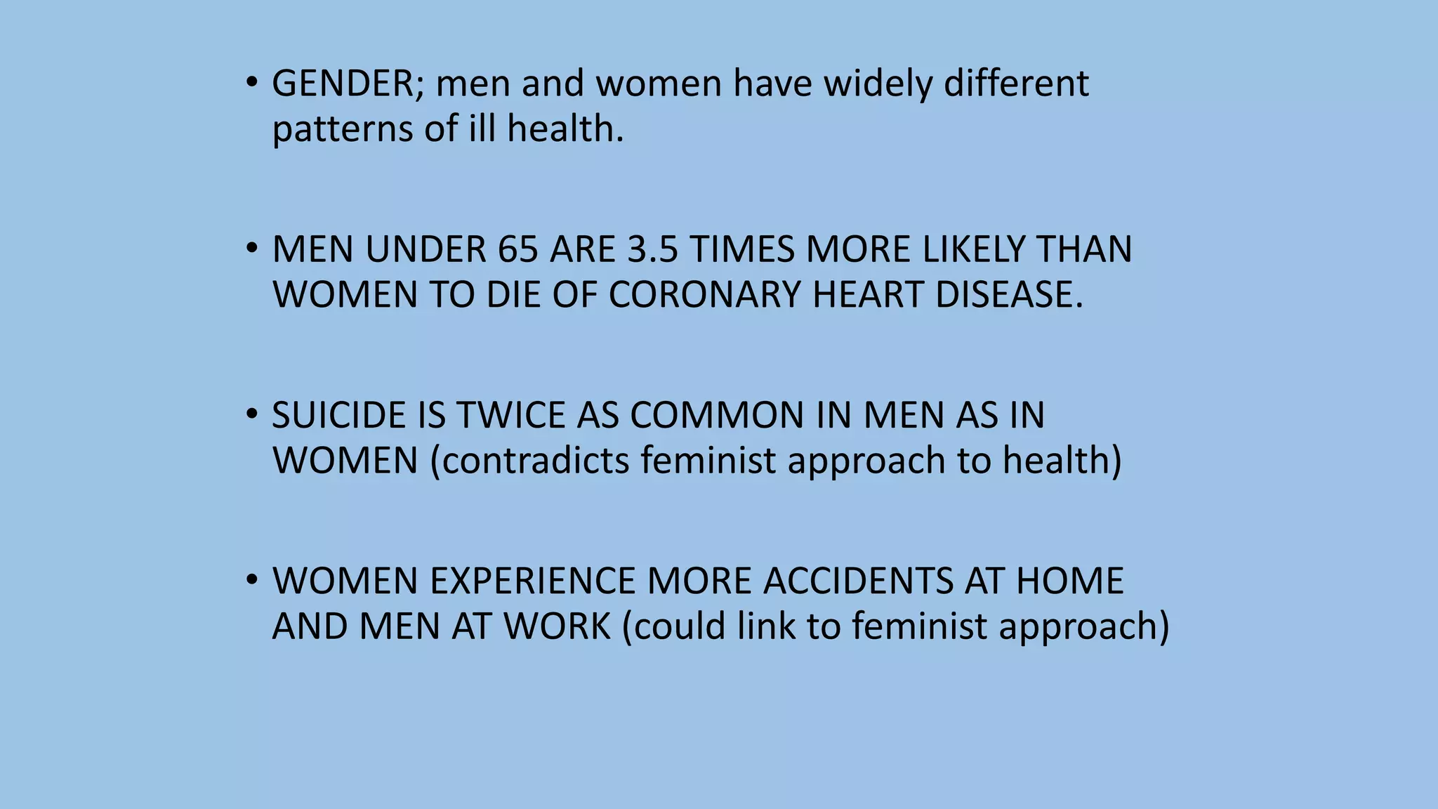 • GENDER; men and women have widely different
patterns of ill health.
• MEN UNDER 65 ARE 3.5 TIMES MORE LIKELY THAN
WOMEN TO DIE OF CORONARY HEART DISEASE.
• SUICIDE IS TWICE AS COMMON IN MEN AS IN
WOMEN (contradicts feminist approach to health)
• WOMEN EXPERIENCE MORE ACCIDENTS AT HOME
AND MEN AT WORK (could link to feminist approach)
 