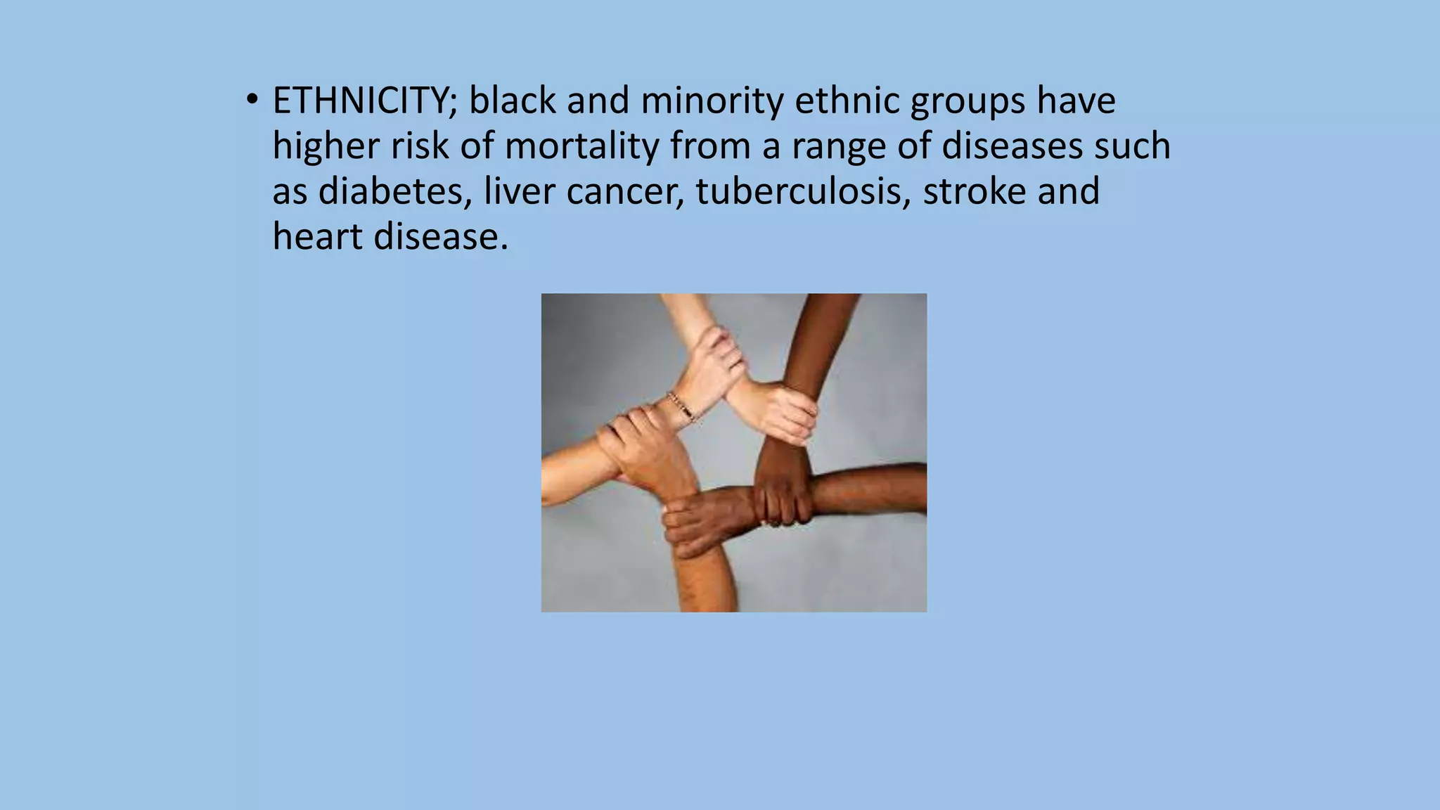 • ETHNICITY; black and minority ethnic groups have
higher risk of mortality from a range of diseases such
as diabetes, liver cancer, tuberculosis, stroke and
heart disease.
 