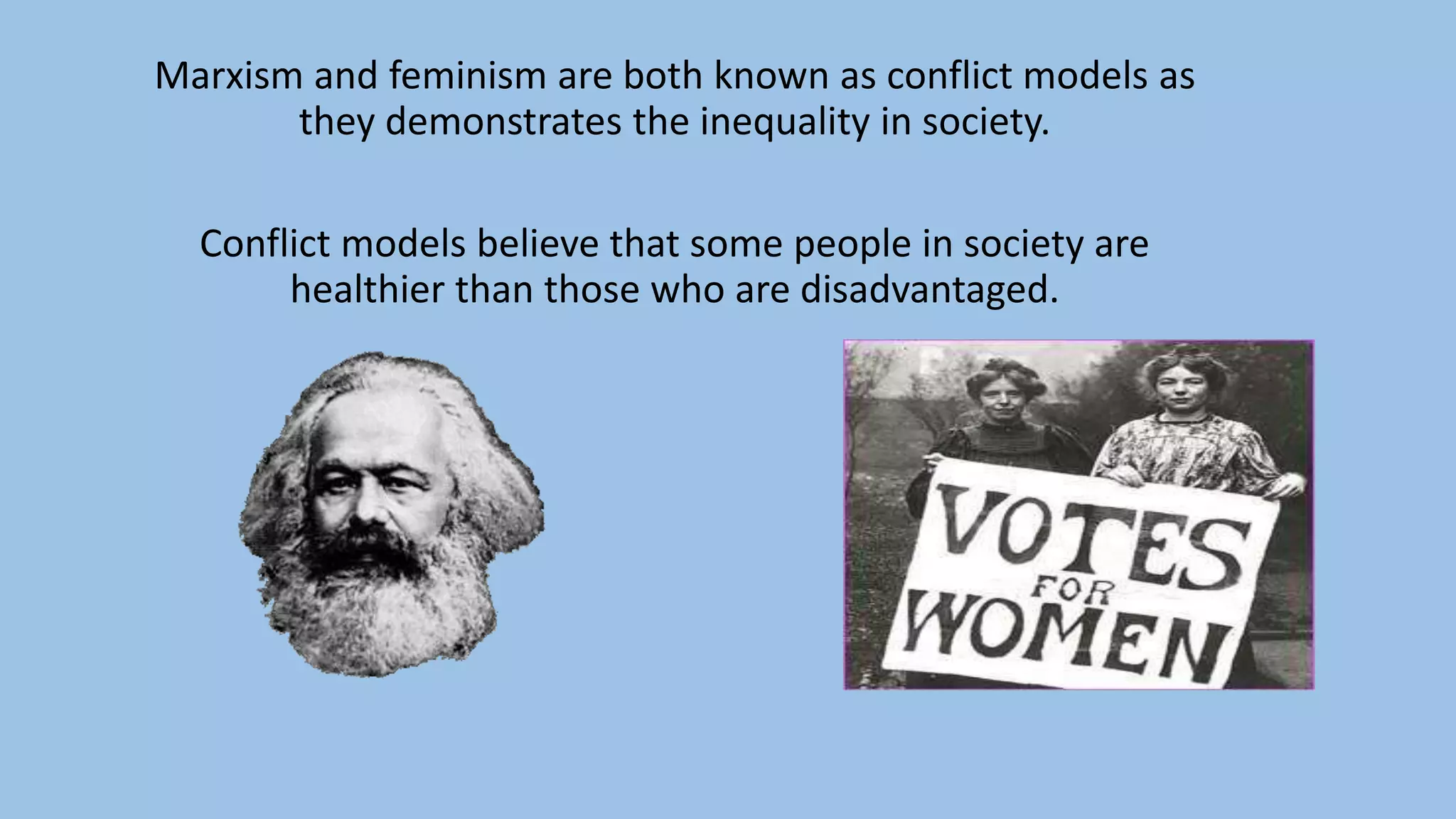 Marxism and feminism are both known as conflict models as
they demonstrates the inequality in society.
Conflict models believe that some people in society are
healthier than those who are disadvantaged.
 