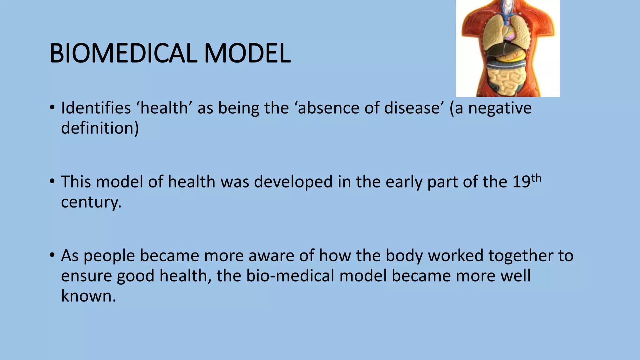 BIOMEDICAL MODEL
• Identifies ‘health’ as being the ‘absence of disease’ (a negative
definition)
• This model of health was developed in the early part of the 19th
century.
• As people became more aware of how the body worked together to
ensure good health, the bio-medical model became more well
known.
 