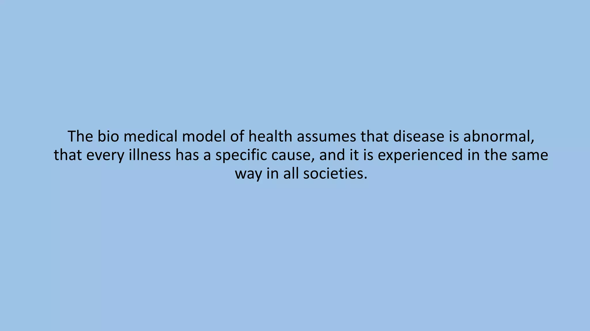 The bio medical model of health assumes that disease is abnormal,
that every illness has a specific cause, and it is experienced in the same
way in all societies.
 