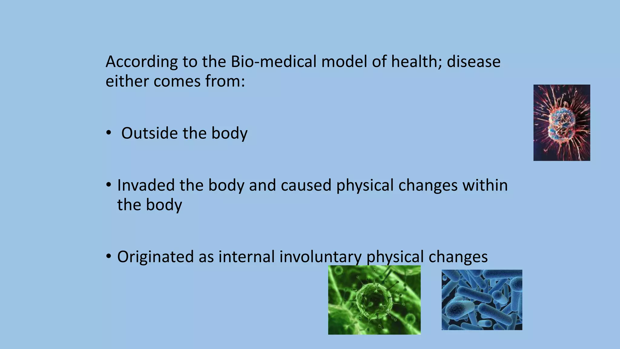 According to the Bio-medical model of health; disease
either comes from:
• Outside the body
• Invaded the body and caused physical changes within
the body
• Originated as internal involuntary physical changes
 