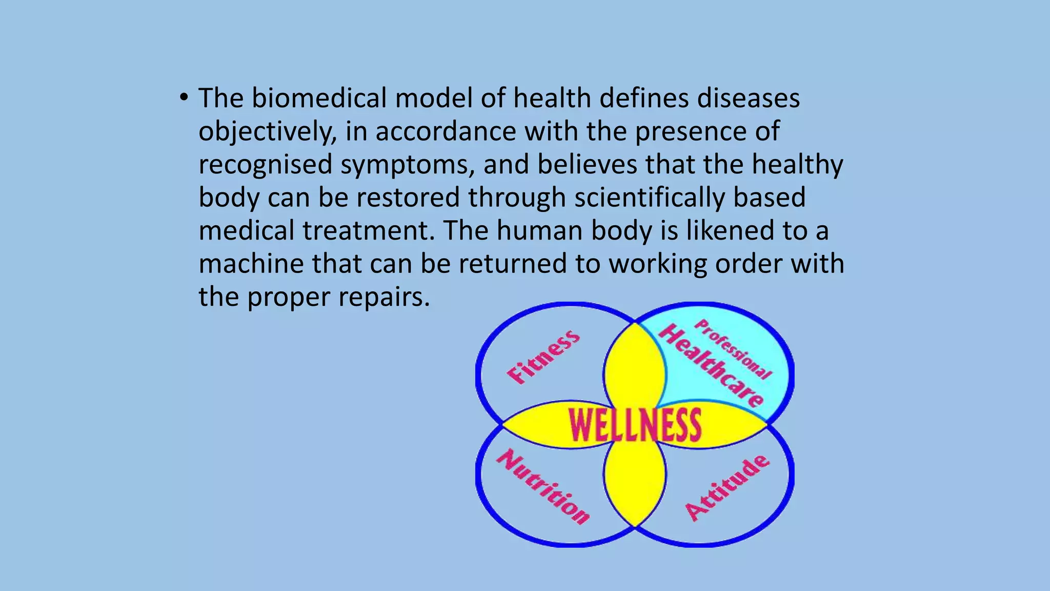 • The biomedical model of health defines diseases
objectively, in accordance with the presence of
recognised symptoms, and believes that the healthy
body can be restored through scientifically based
medical treatment. The human body is likened to a
machine that can be returned to working order with
the proper repairs.
 