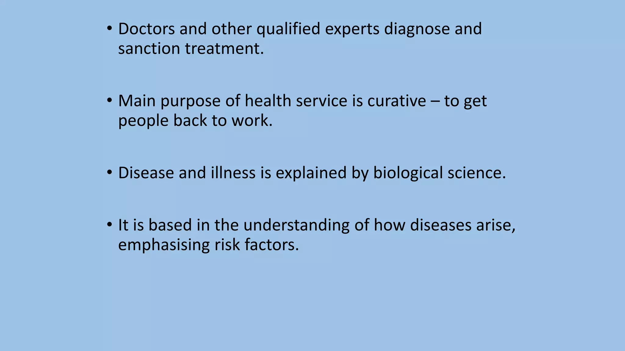 • Doctors and other qualified experts diagnose and
sanction treatment.
• Main purpose of health service is curative – to get
people back to work.
• Disease and illness is explained by biological science.
• It is based in the understanding of how diseases arise,
emphasising risk factors.
 