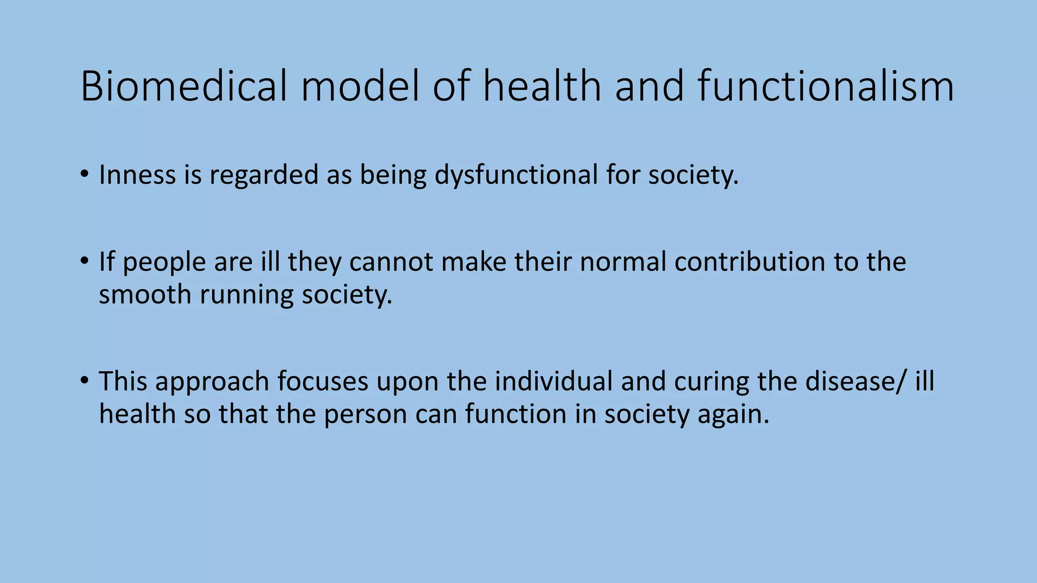 Biomedical model of health and functionalism
• Inness is regarded as being dysfunctional for society.
• If people are ill they cannot make their normal contribution to the
smooth running society.
• This approach focuses upon the individual and curing the disease/ ill
health so that the person can function in society again.
 