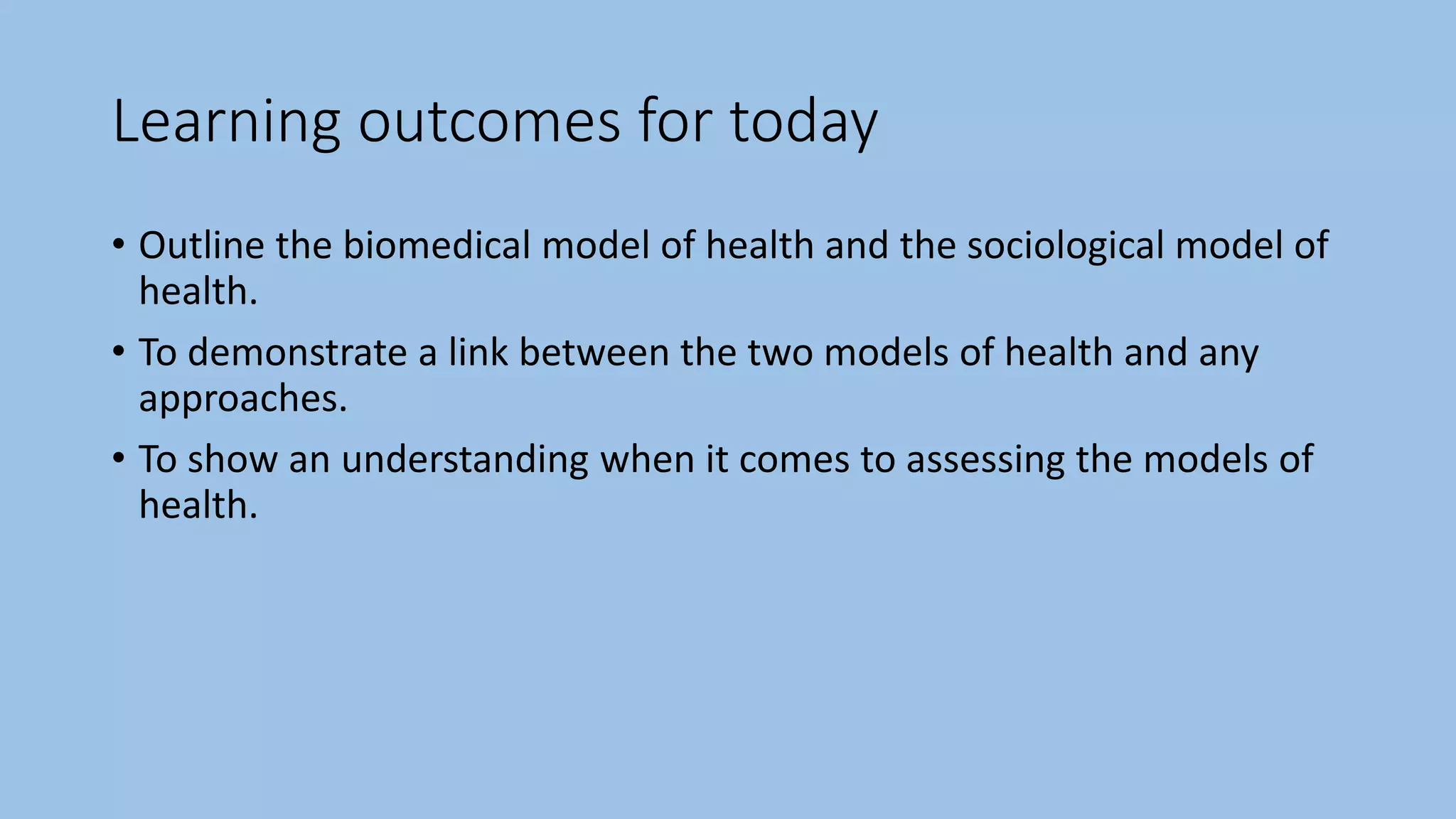 Learning outcomes for today
• Outline the biomedical model of health and the sociological model of
health.
• To demonstrate a link between the two models of health and any
approaches.
• To show an understanding when it comes to assessing the models of
health.
 