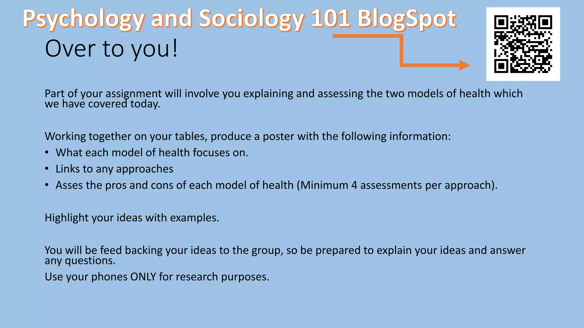 Over to you!
Part of your assignment will involve you explaining and assessing the two models of health which
we have covered today.
Working together on your tables, produce a poster with the following information:
• What each model of health focuses on.
• Links to any approaches
• Asses the pros and cons of each model of health (Minimum 4 assessments per approach).
Highlight your ideas with examples.
You will be feed backing your ideas to the group, so be prepared to explain your ideas and answer
any questions.
Use your phones ONLY for research purposes.
 