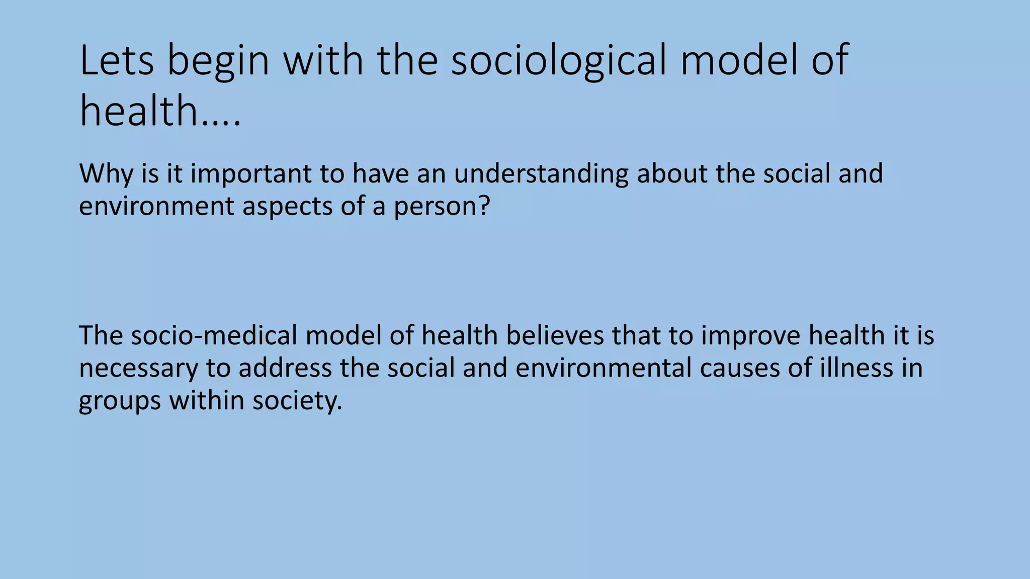 Lets begin with the sociological model of
health….
Why is it important to have an understanding about the social and
environment aspects of a person?
The socio-medical model of health believes that to improve health it is
necessary to address the social and environmental causes of illness in
groups within society.
 