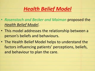 Health Belief Model
• Rosenstoch and Becker and Maiman proposed the
Health Belief Model.
• This model addresses the relationship between a
person’s beliefs and behaviours.
• The Health Belief Model helps to understand the
factors influencing patients’ perceptions, beliefs,
and behaviour to plan the care.
 