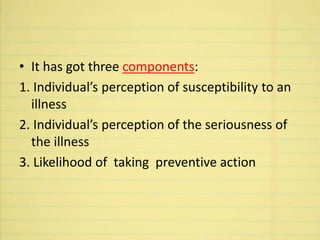 • It has got three components:
1. Individual’s perception of susceptibility to an
illness
2. Individual’s perception of the seriousness of
the illness
3. Likelihood of taking preventive action
 