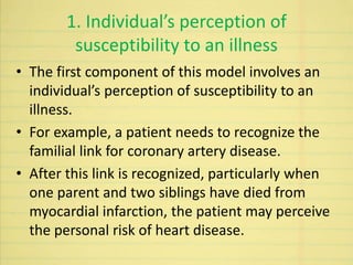 1. Individual’s perception of
susceptibility to an illness
• The first component of this model involves an
individual’s perception of susceptibility to an
illness.
• For example, a patient needs to recognize the
familial link for coronary artery disease.
• After this link is recognized, particularly when
one parent and two siblings have died from
myocardial infarction, the patient may perceive
the personal risk of heart disease.
 