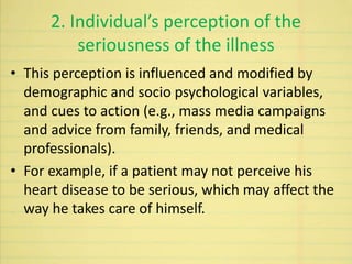 2. Individual’s perception of the
seriousness of the illness
• This perception is influenced and modified by
demographic and socio psychological variables,
and cues to action (e.g., mass media campaigns
and advice from family, friends, and medical
professionals).
• For example, if a patient may not perceive his
heart disease to be serious, which may affect the
way he takes care of himself.
 