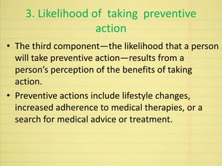 3. Likelihood of taking preventive
action
• The third component—the likelihood that a person
will take preventive action—results from a
person’s perception of the benefits of taking
action.
• Preventive actions include lifestyle changes,
increased adherence to medical therapies, or a
search for medical advice or treatment.
 