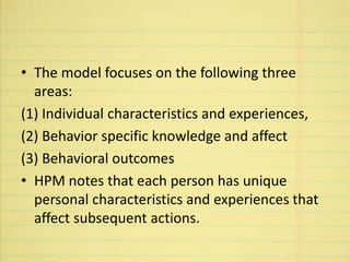 • The model focuses on the following three
areas:
(1) Individual characteristics and experiences,
(2) Behavior specific knowledge and affect
(3) Behavioral outcomes
• HPM notes that each person has unique
personal characteristics and experiences that
affect subsequent actions.
 