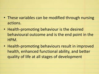 • These variables can be modified through nursing
actions.
• Health-promoting behaviour is the desired
behavioural outcome and is the end point in the
HPM.
• Health-promoting behaviours result in improved
health, enhanced functional ability, and better
quality of life at all stages of development
 