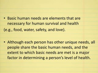 • Basic human needs are elements that are
necessary for human survival and health
(e.g., food, water, safety, and love).
• Although each person has other unique needs, all
people share the basic human needs, and the
extent to which basic needs are met is a major
factor in determining a person’s level of health.
 