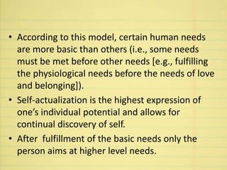 • According to this model, certain human needs
are more basic than others (i.e., some needs
must be met before other needs [e.g., fulfilling
the physiological needs before the needs of love
and belonging]).
• Self-actualization is the highest expression of
one’s individual potential and allows for
continual discovery of self.
• After fulfillment of the basic needs only the
person aims at higher level needs.
 