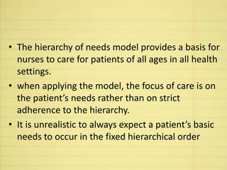 • The hierarchy of needs model provides a basis for
nurses to care for patients of all ages in all health
settings.
• when applying the model, the focus of care is on
the patient’s needs rather than on strict
adherence to the hierarchy.
• It is unrealistic to always expect a patient’s basic
needs to occur in the fixed hierarchical order
 