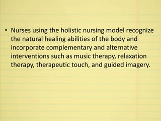 • Nurses using the holistic nursing model recognize
the natural healing abilities of the body and
incorporate complementary and alternative
interventions such as music therapy, relaxation
therapy, therapeutic touch, and guided imagery.
 