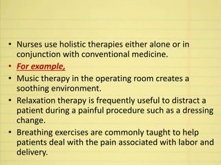 • Nurses use holistic therapies either alone or in
conjunction with conventional medicine.
• For example,
• Music therapy in the operating room creates a
soothing environment.
• Relaxation therapy is frequently useful to distract a
patient during a painful procedure such as a dressing
change.
• Breathing exercises are commonly taught to help
patients deal with the pain associated with labor and
delivery.
 