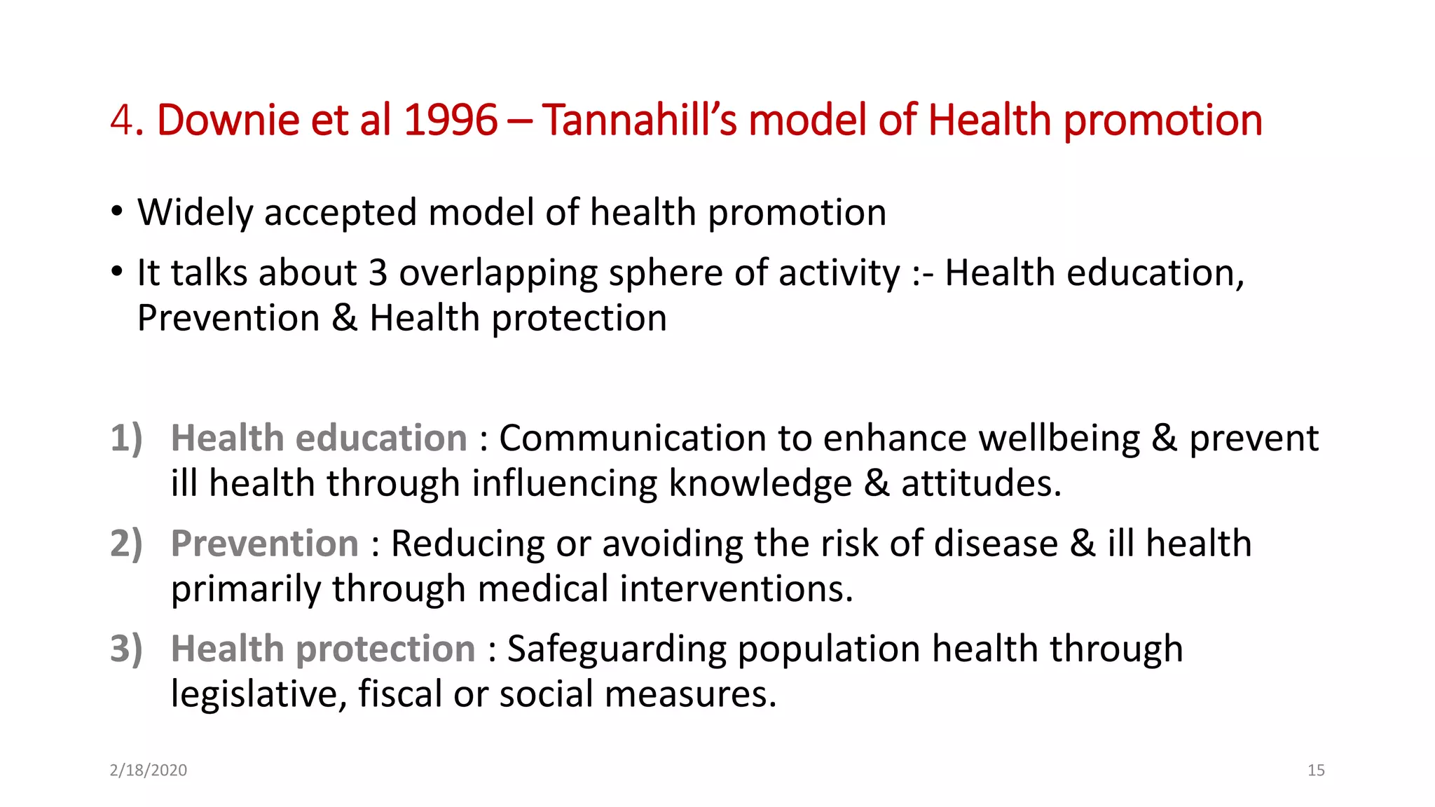4. Downie et al 1996 – Tannahill’s model of Health promotion
• Widely accepted model of health promotion
• It talks about 3 overlapping sphere of activity :- Health education,
Prevention & Health protection
1) Health education : Communication to enhance wellbeing & prevent
ill health through influencing knowledge & attitudes.
2) Prevention : Reducing or avoiding the risk of disease & ill health
primarily through medical interventions.
3) Health protection : Safeguarding population health through
legislative, fiscal or social measures.
2/18/2020 15
 