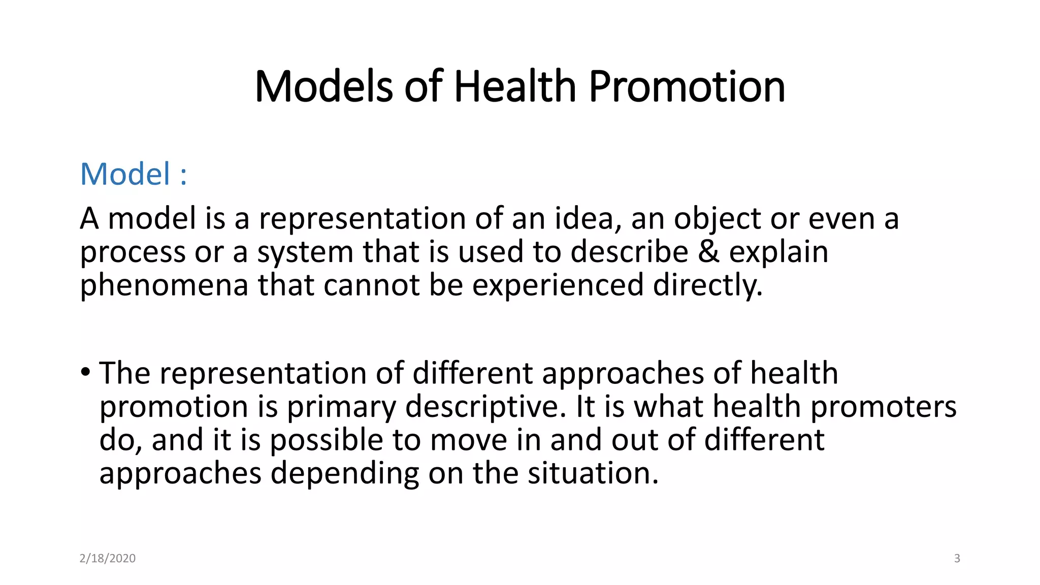 Models of Health Promotion
Model :
A model is a representation of an idea, an object or even a
process or a system that is used to describe & explain
phenomena that cannot be experienced directly.
• The representation of different approaches of health
promotion is primary descriptive. It is what health promoters
do, and it is possible to move in and out of different
approaches depending on the situation.
2/18/2020 3
 