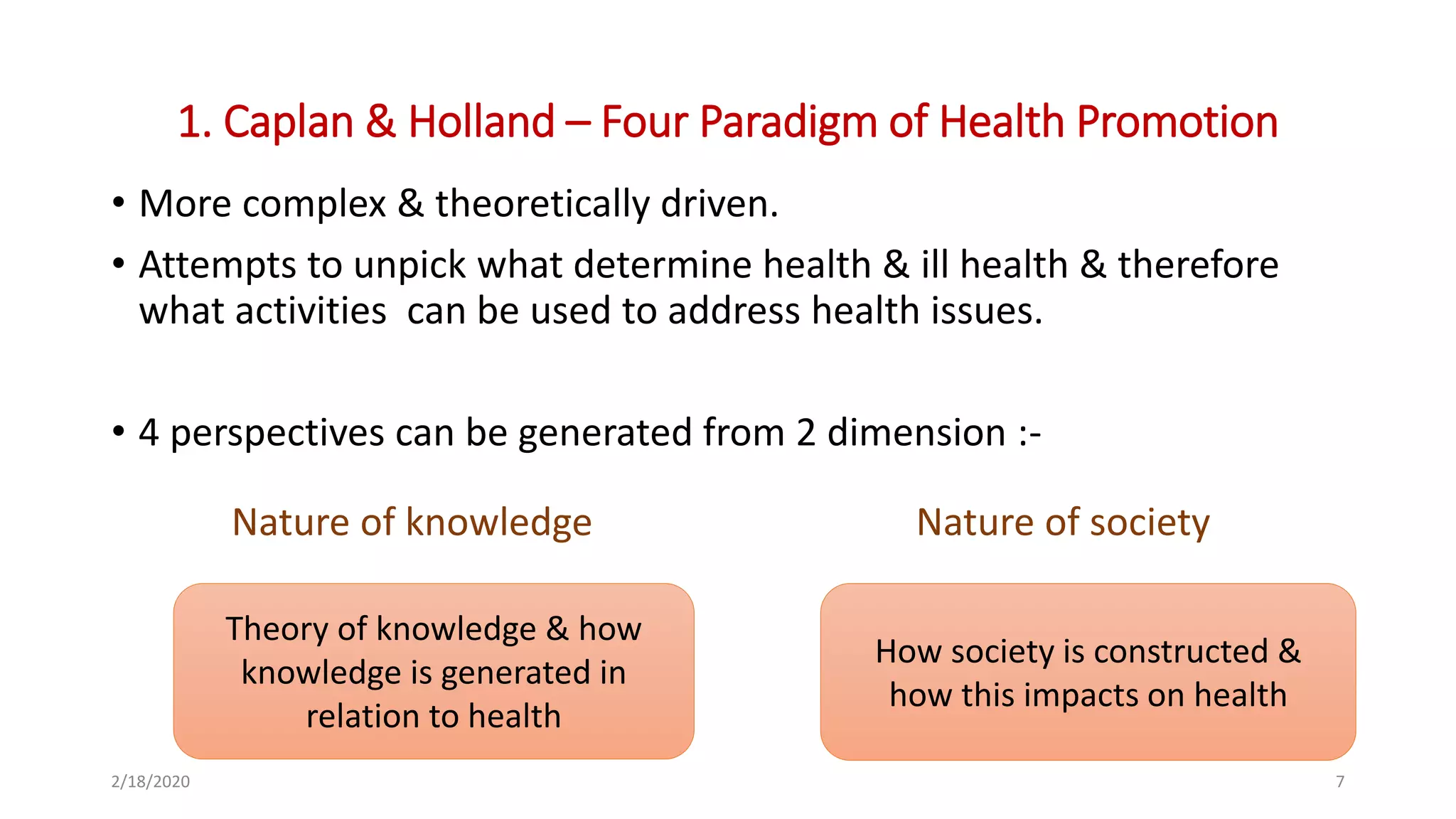 1. Caplan & Holland – Four Paradigm of Health Promotion
• More complex & theoretically driven.
• Attempts to unpick what determine health & ill health & therefore
what activities can be used to address health issues.
• 4 perspectives can be generated from 2 dimension :-
2/18/2020 7
Theory of knowledge & how
knowledge is generated in
relation to health
How society is constructed &
how this impacts on health
Nature of knowledge Nature of society
 