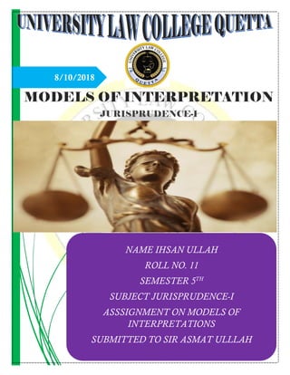 8/10/2018
MODELS OF INTERPRETATION
JURISPRUDENCE-I
NAME IHSAN ULLAH
ROLL NO. 11
SEMESTER 5TH
SUBJECT JURISPRUDENCE-I
ASSSIGNMENT ON MODELS OF
INTERPRETATIONS
SUBMITTED TO SIR ASMAT ULLLAH
 