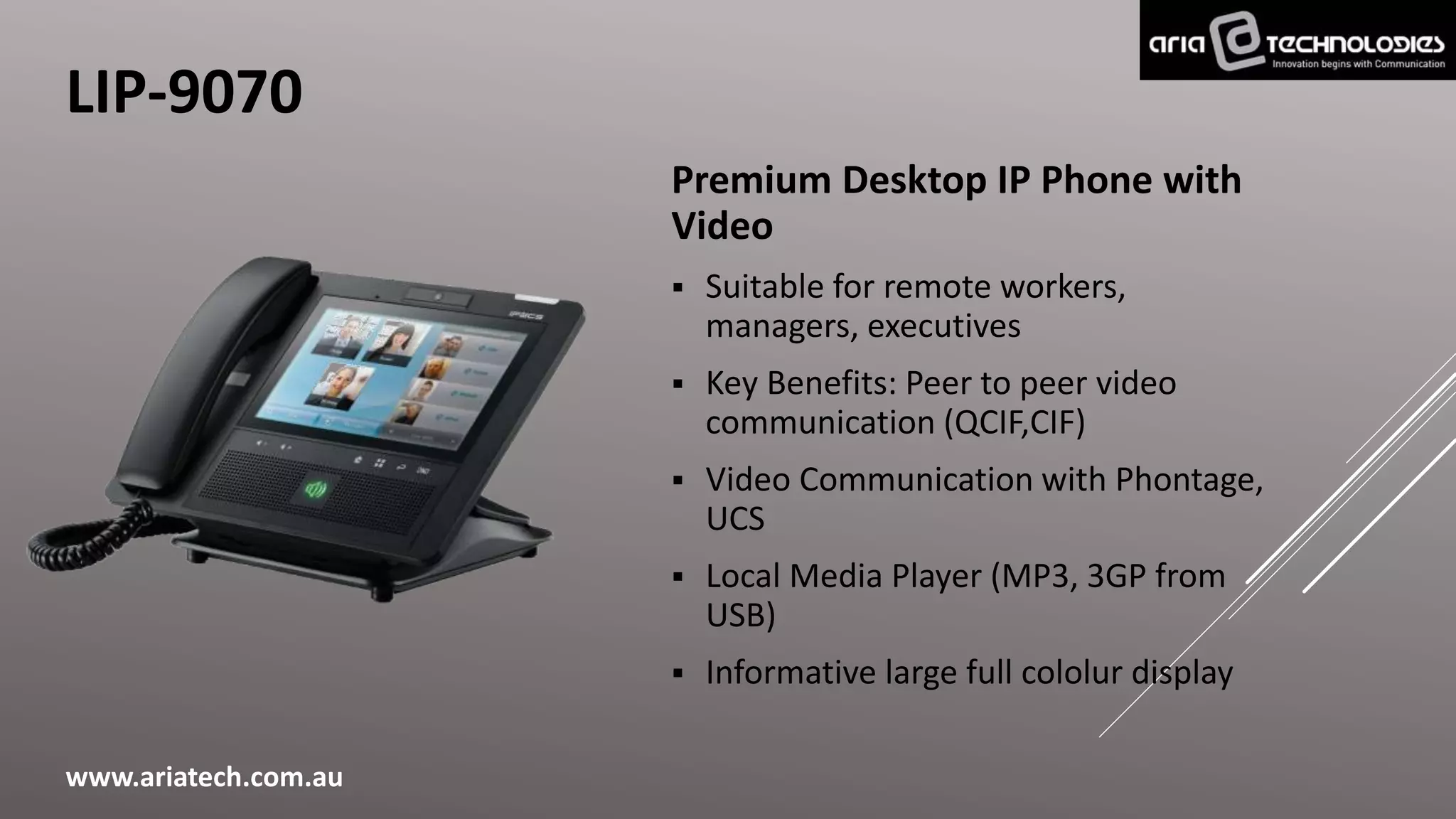 LIP-9070
Premium Desktop IP Phone with
Video
 Suitable for remote workers,
managers, executives
 Key Benefits: Peer to peer video
communication (QCIF,CIF)
 Video Communication with Phontage,
UCS
 Local Media Player (MP3, 3GP from
USB)
 Informative large full cololur display
www.ariatech.com.au
 