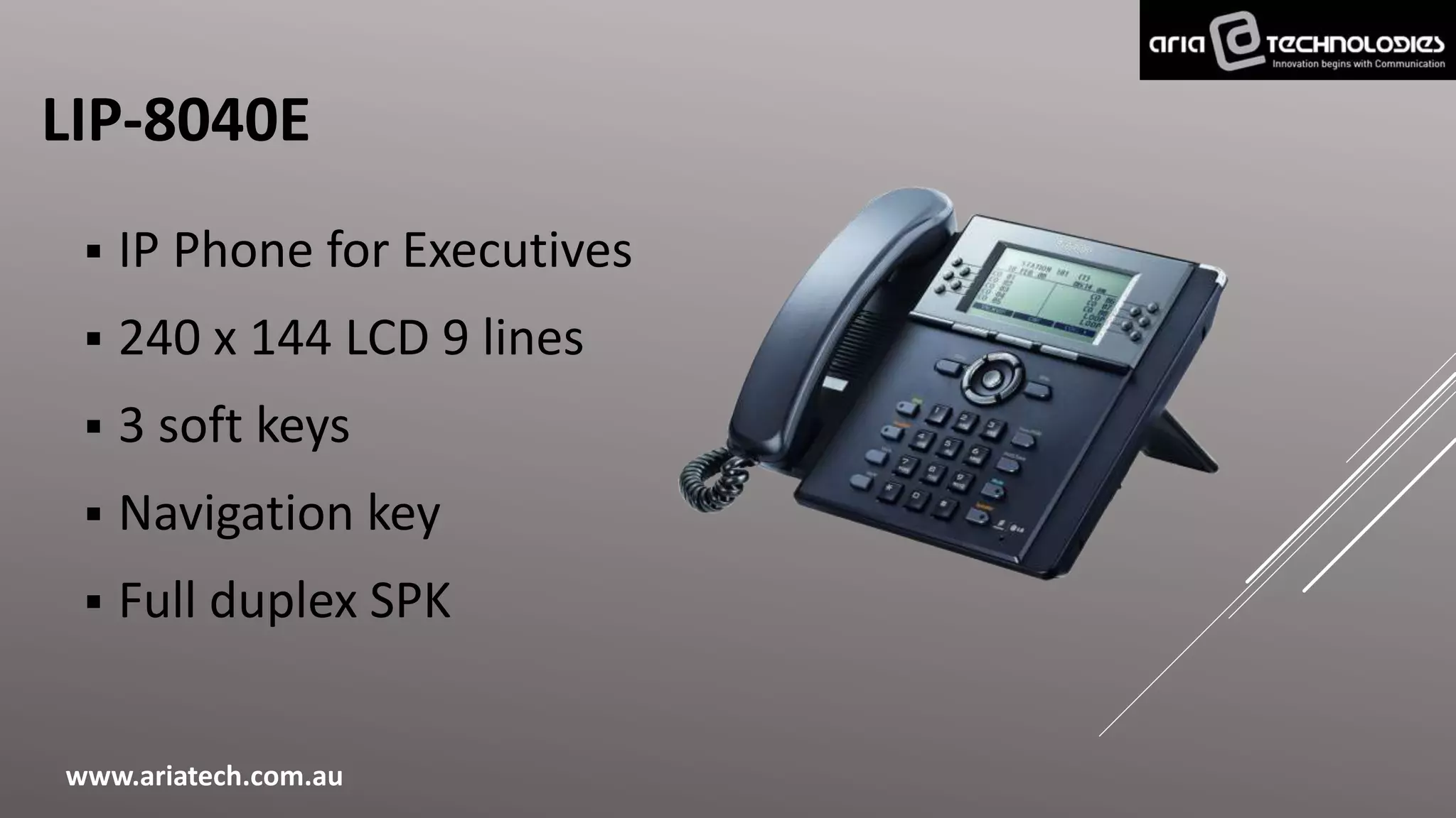 LIP-8040E
 IP Phone for Executives
 240 x 144 LCD 9 lines
 3 soft keys
 Navigation key
 Full duplex SPK
www.ariatech.com.au
 