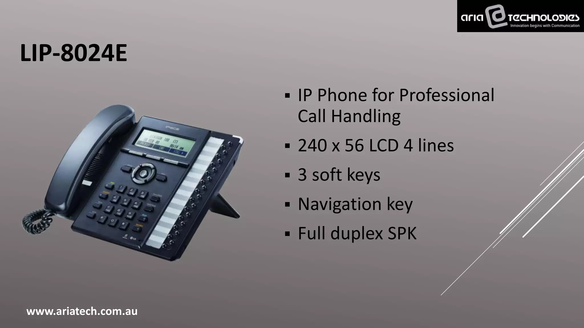 LIP-8024E
 IP Phone for Professional
Call Handling
 240 x 56 LCD 4 lines
 3 soft keys
 Navigation key
 Full duplex SPK
www.ariatech.com.au
 