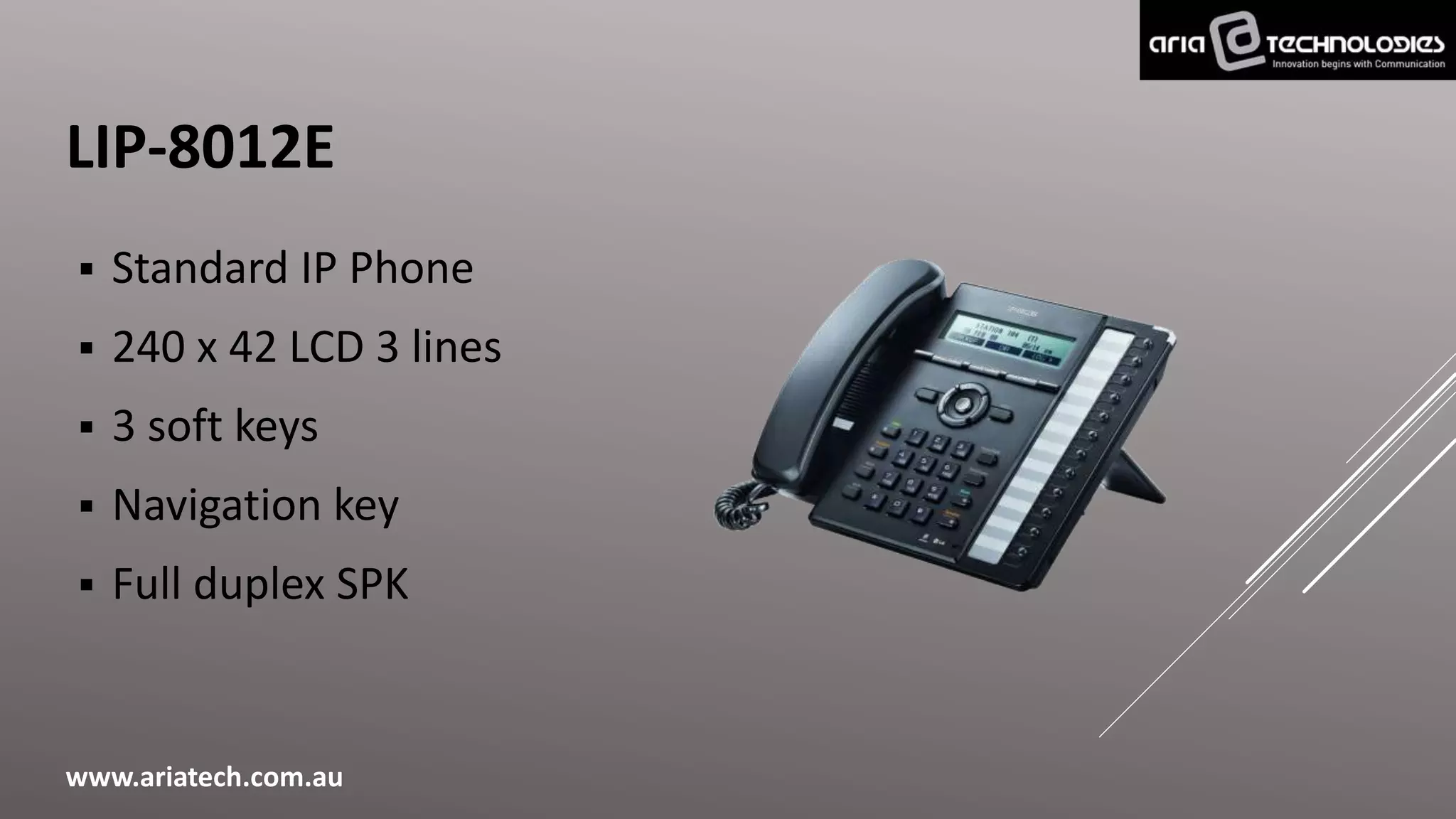 LIP-8012E
 Standard IP Phone
 240 x 42 LCD 3 lines
 3 soft keys
 Navigation key
 Full duplex SPK
www.ariatech.com.au
 
