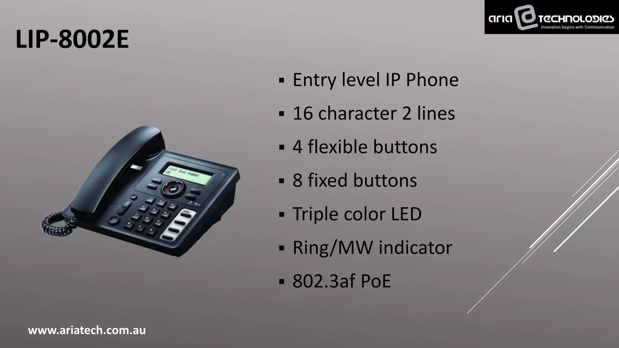 LIP-8002E
 Entry level IP Phone
 16 character 2 lines
 4 flexible buttons
 8 fixed buttons
 Triple color LED
 Ring/MW indicator
 802.3af PoE
www.ariatech.com.au
 