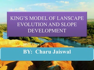 KING’S MODEL OF LANSCAPE 
EVOLUTION AND SLOPE 
DEVELOPMENT 
BY: Charu Jaiswal 
 