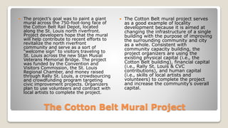 The Cotton Belt Mural Project
 The project’s goal was to paint a giant
mural across the 750-foot-long face of
the Cotton Belt Rail Depot, located
along the St. Louis north riverfront.
Project developers hope that the mural
will help contribute to recent efforts to
revitalize the north riverfront
community and serve as a sort of
“welcome sign” to visitors traveling to
St. Louis across the new Stan Musial
Veterans Memorial Bridge. The project
was funded by the Convention and
Visitors Commission, the St. Louis
Regional Chamber, and money raised
through Rally St. Louis, a crowdsourcing
and crowdfunding program targeting
civic improvement projects. Organizers
plan to use volunteers and contract with
local artists to complete the project.
 The Cotton Belt mural project serves
as a good example of locality
development because it is aimed at
changing the infrastructure of a single
building with the purpose of improving
the surrounding community and city
as a whole. Consistent with
community capacity building, the
project organizers are using the
existing physical capital (i.e., the
Cotton Belt building), financial capital
(i.e., Rally St. Louis & CVC
contributions), and human capital
(i.e., skills of local artists and
volunteers) to complete the project
and increase the community’s overall
capital.
 