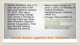Social Action against Gun Violence
 Hadiya Pendleton was a 15
year old girl shot in the
back and killed on January
29, 2013. She was a
student at King College
Prep school n Chicago,Il.
She was killed one week
after President Obama’s
second inauguration. First
lady Michelle Obama
attended the funeral.
 Nation wears orange on
June 2, 2015, in memory of
Hadiya Pendleton,
highlighting gun violence.
(WGN TV)
 Chicago Tribune/WGN TV
 http://www.chicagotribune.com/news/ct
-video-nation-orang-memory-hadiya-
pendleton-20150602-
embeddedvideo.html
 Chicago Tribune/WGN News Video. (June, 2015).
Nation wears orange in memory of Hadiya
Pendleton. www.chicagotribune.com/news.
 